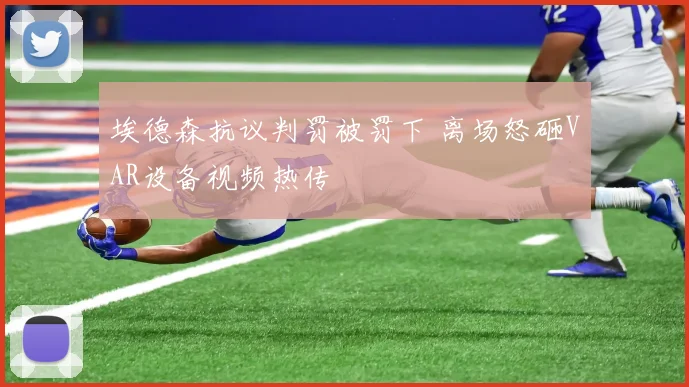 埃德森抗议判罚被罚下 离场怒砸VAR设备视频热传