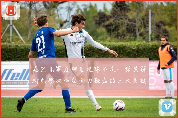 恩里克赛后坦言进球不足,深度解析巴黎次回合全力翻盘的三大关键
