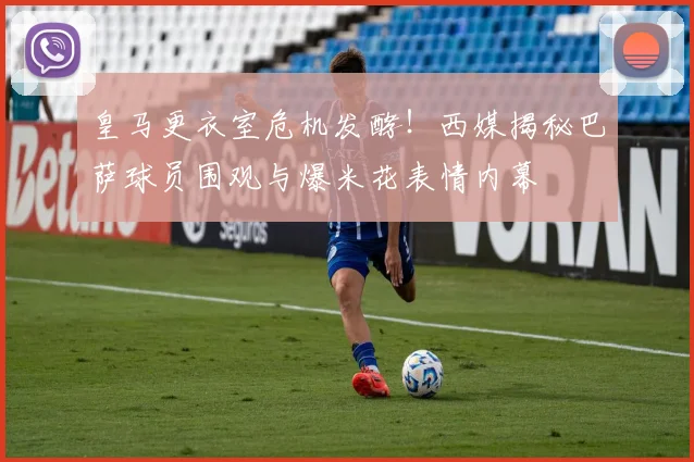 皇马更衣室危机发酵!西媒揭秘巴萨球员围观与爆米花表情内幕