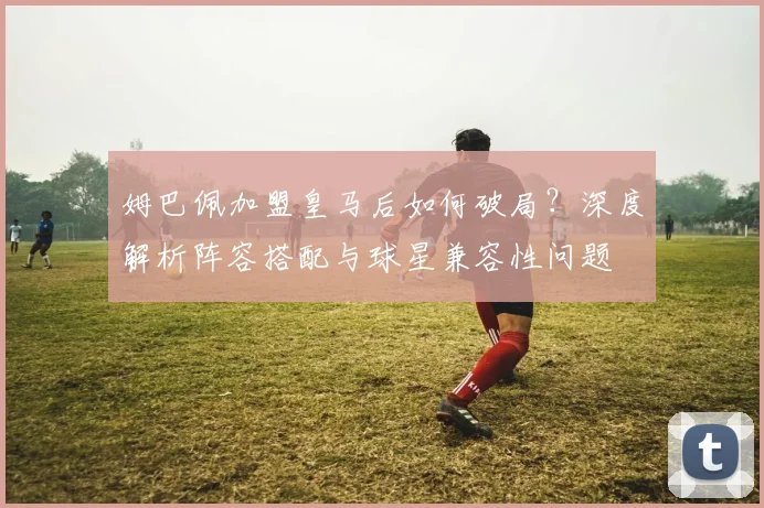 姆巴佩加盟皇马后如何破局?深度解析阵容搭配与球星兼容性问题