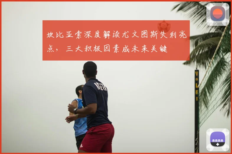 坎比亚索深度解读尤文图斯失利亮点，三大积极因素成未来关键