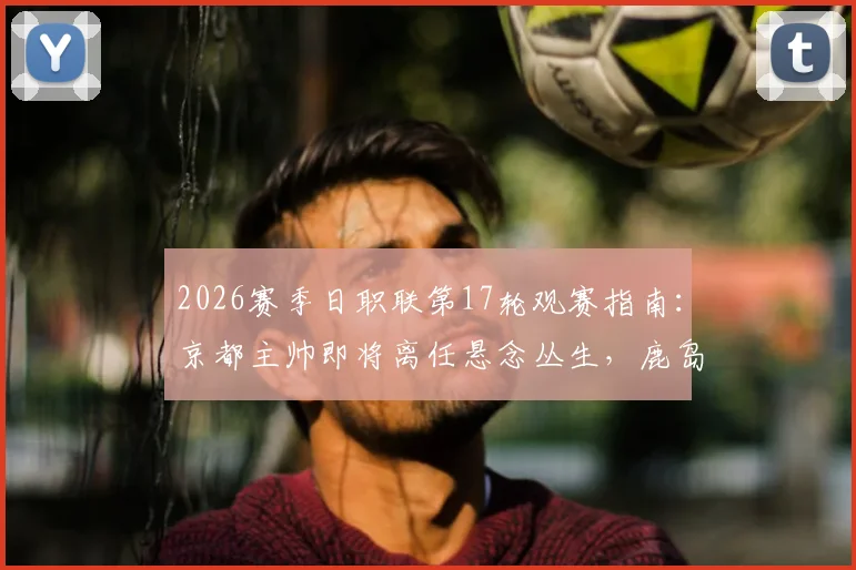 2026赛季日职联第17轮观赛指南:京都主帅即将离任悬念丛生,鹿岛全力争胜迎关键战