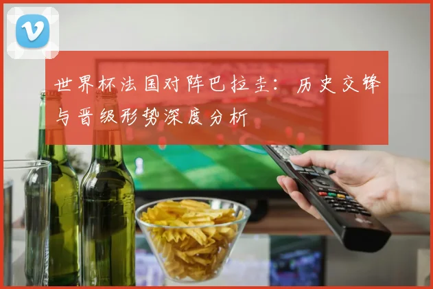 世界杯法国对阵巴拉圭:历史交锋与晋级形势深度分析