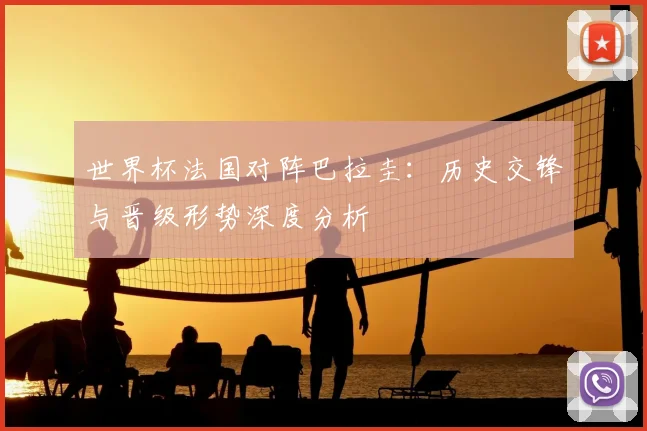 世界杯法国对阵巴拉圭：历史交锋与晋级形势深度分析