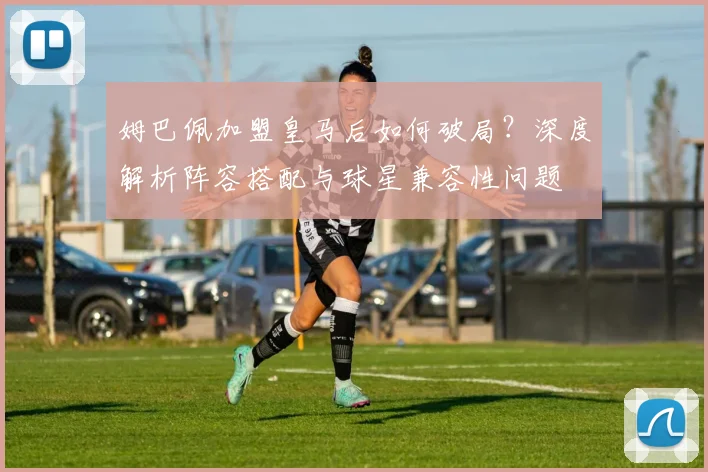 姆巴佩加盟皇马后如何破局?深度解析阵容搭配与球星兼容性问题