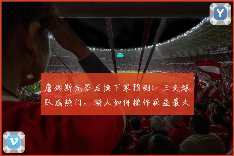 詹姆斯先签后换下家预测:三支球队成热门,湖人如何操作获益最大?