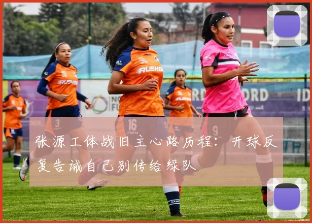 张源工体战旧主心路历程：开球反复告诫自己别传给绿队